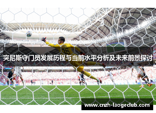 突尼斯守门员发展历程与当前水平分析及未来前景探讨 突尼斯守门员发展历程与当前水平分析及未来前景探讨
