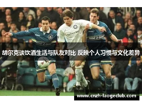胡尔克谈饮酒生活与队友对比 反映个人习惯与文化差异 胡尔克谈饮酒生活与队友对比 反映个人习惯与文化差异