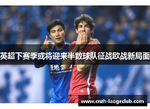 英超下赛季或将迎来半数球队征战欧战新局面 英超下赛季或将迎来半数球队征战欧战新局面