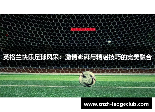 英格兰快乐足球风采:激情澎湃与精湛技巧的完美融合 英格兰快乐足球风采:激情澎湃与精湛技巧的完美融合