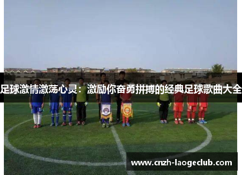 足球激情激荡心灵:激励你奋勇拼搏的经典足球歌曲大全 足球激情激荡心灵:激励你奋勇拼搏的经典足球歌曲大全