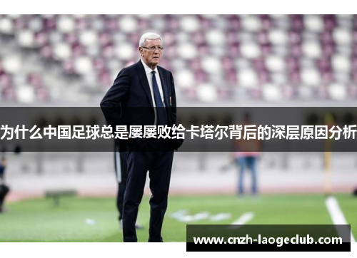 为什么中国足球总是屡屡败给卡塔尔背后的深层原因分析 为什么中国足球总是屡屡败给卡塔尔背后的深层原因分析
