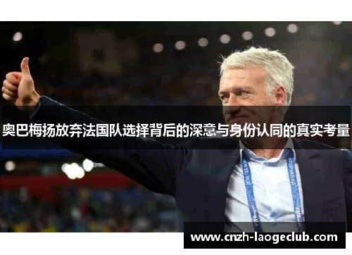 奥巴梅扬放弃法国队选择背后的深意与身份认同的真实考量 奥巴梅扬放弃法国队选择背后的深意与身份认同的真实考量