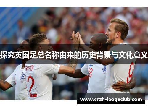 探究英国足总名称由来的历史背景与文化意义 探究英国足总名称由来的历史背景与文化意义
