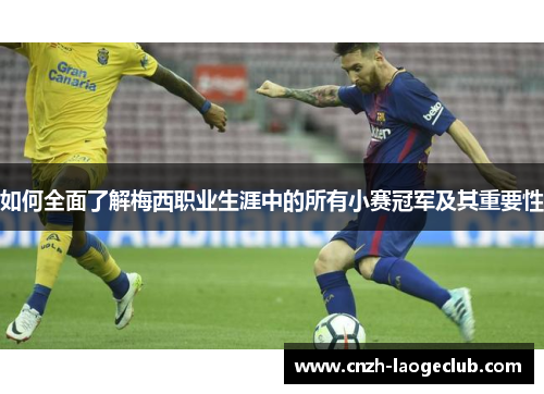 如何全面了解梅西职业生涯中的所有小赛冠军及其重要性 如何全面了解梅西职业生涯中的所有小赛冠军及其重要性