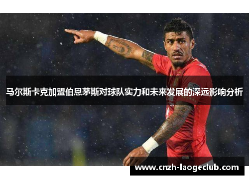 马尔斯卡克加盟伯恩茅斯对球队实力和未来发展的深远影响分析