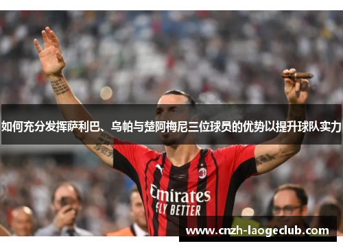 如何充分发挥萨利巴、乌帕与楚阿梅尼三位球员的优势以提升球队实力