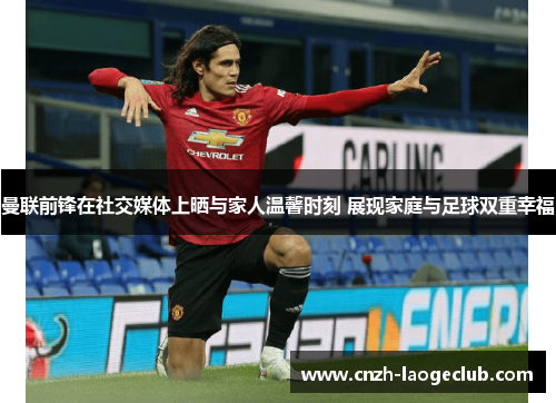 曼联前锋在社交媒体上晒与家人温馨时刻 展现家庭与足球双重幸福