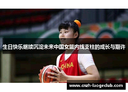 生日快乐继续沉淀未来中国女篮内线支柱的成长与期许