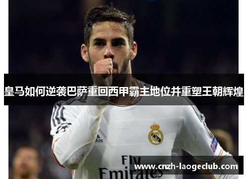 皇马如何逆袭巴萨重回西甲霸主地位并重塑王朝辉煌