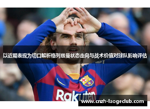 以近期表现为切口解析格列兹曼状态走向与战术价值对球队影响评估
