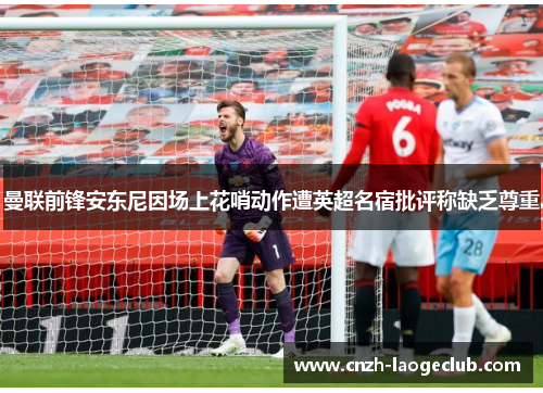 曼联前锋安东尼因场上花哨动作遭英超名宿批评称缺乏尊重 曼联前锋安东尼因场上花哨动作遭英超名宿批评称缺乏尊重