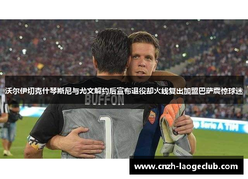 沃尔伊切克什琴斯尼与尤文解约后宣布退役却火线复出加盟巴萨震惊球迷