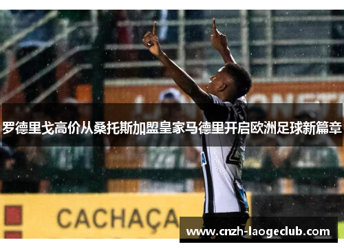 罗德里戈高价从桑托斯加盟皇家马德里开启欧洲足球新篇章 罗德里戈高价从桑托斯加盟皇家马德里开启欧洲足球新篇章