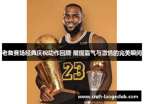 老詹赛场经典庆祝动作回顾 展现霸气与激情的完美瞬间 老詹赛场经典庆祝动作回顾 展现霸气与激情的完美瞬间