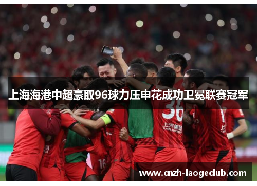 上海海港中超豪取96球力压申花成功卫冕联赛冠军
