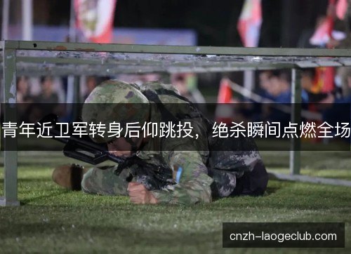 青年近卫军转身后仰跳投,绝杀瞬间点燃全场 青年近卫军转身后仰跳投,绝杀瞬间点燃全场